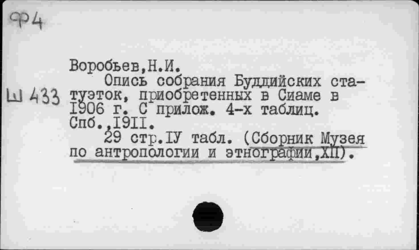 ﻿ФА
Воробьев, Н. И.
Опись собрания Буддийских ста-Ы 4S3 туэток, приобретенных в Сиаме в 1906 г. С прилож. 4-х таблиц. Спб.,1911.
29 стр.ІУ табл. (Сборник Музея по антропологии и этнографии, ЇЙ).